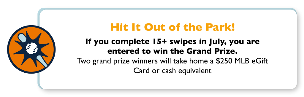 Hit it out of the park! If you complete 15+ swipes in July, you are entered to win the Grand Prize. Two grand prize winners will take home a $250 MLB eGift Card or cash equivalent